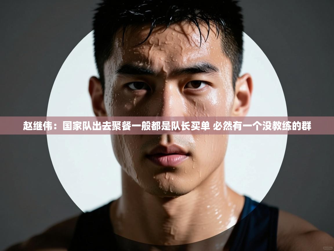 赵继伟：国家队出去聚餐一般都是队长买单 必然有一个没教练的群  第2张