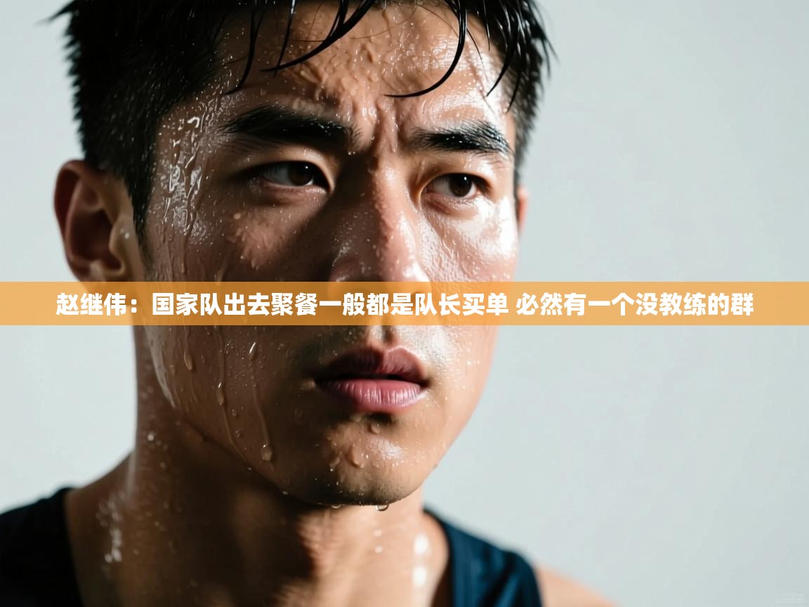 赵继伟：国家队出去聚餐一般都是队长买单 必然有一个没教练的群